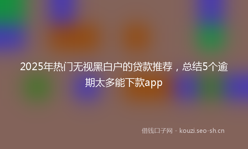 2025年热门无视黑白户的贷款推荐，总结5个逾期太多能下款app