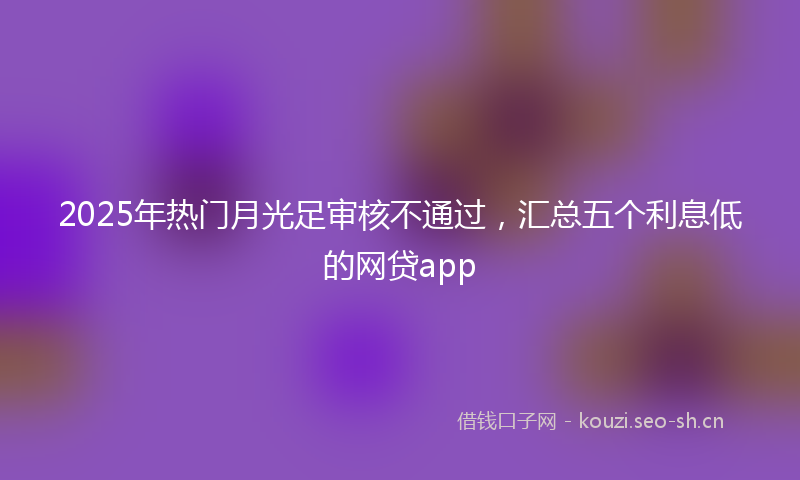 2025年热门月光足审核不通过，汇总五个利息低的网贷app