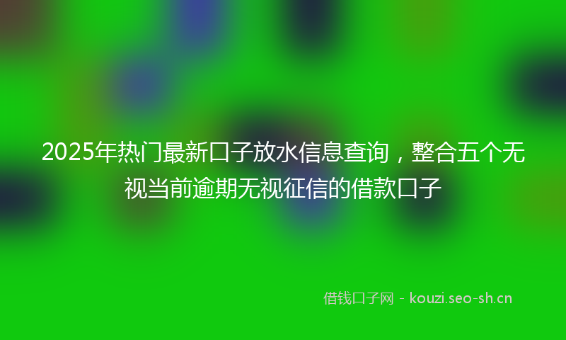 2025年热门最新口子放水信息查询，整合五个无视当前逾期无视征信的借款口子