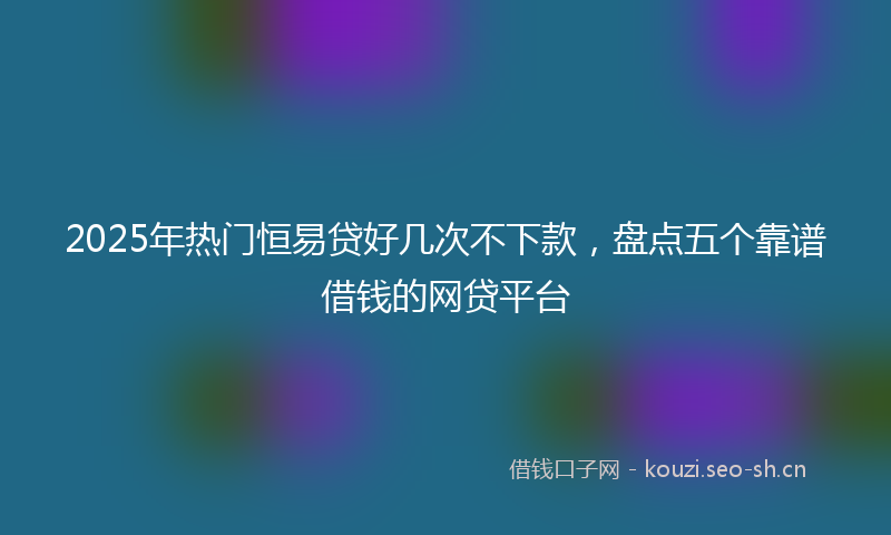 2025年热门恒易贷好几次不下款，盘点五个靠谱借钱的网贷平台