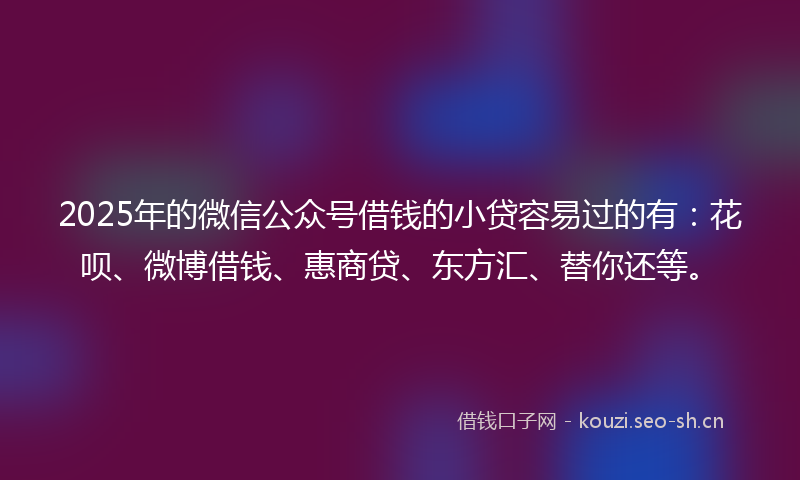 2025年的微信公众号借钱的小贷容易过的有：花呗、微博借钱、惠商贷、东方汇、替你还等。