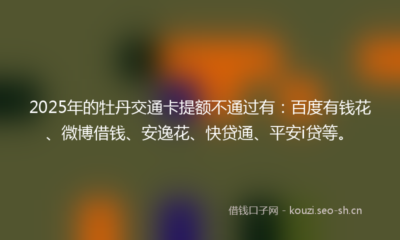 2025年的牡丹交通卡提额不通过有：百度有钱花、微博借钱、安逸花、快贷通、平安i贷等。