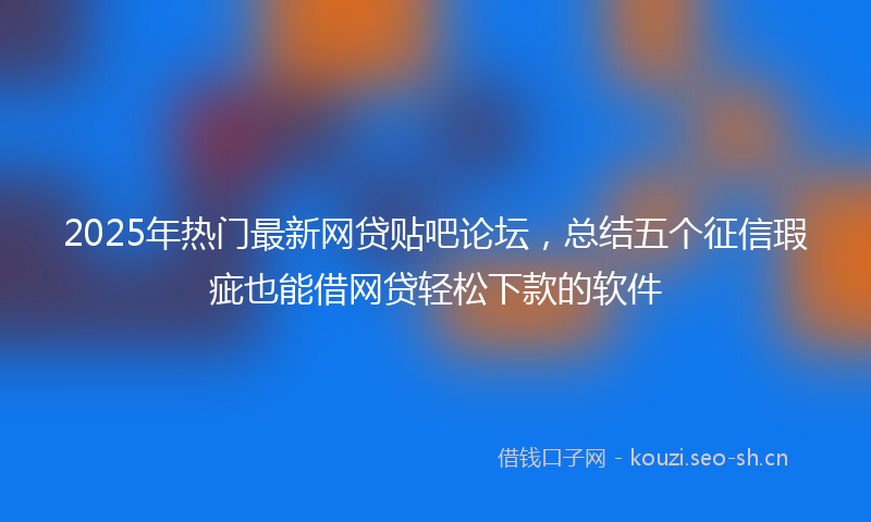 2025年热门最新网贷贴吧论坛，总结五个征信瑕疵也能借网贷轻松下款的软件
