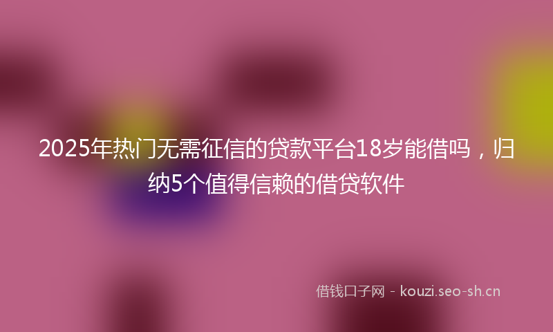 2025年热门无需征信的贷款平台18岁能借吗，归纳5个值得信赖的借贷软件
