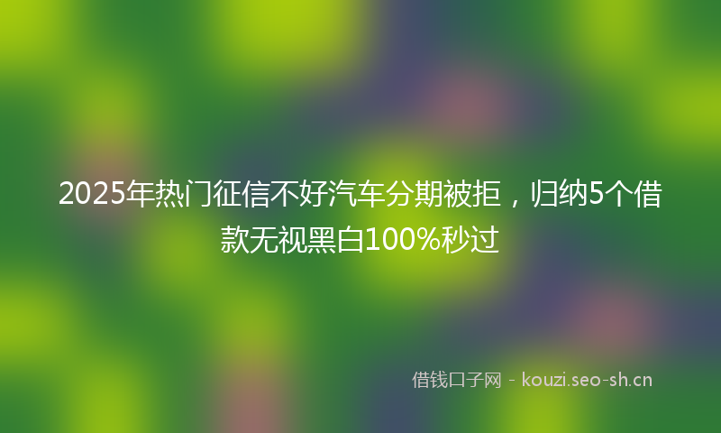 2025年热门征信不好汽车分期被拒，归纳5个借款无视黑白100%秒过