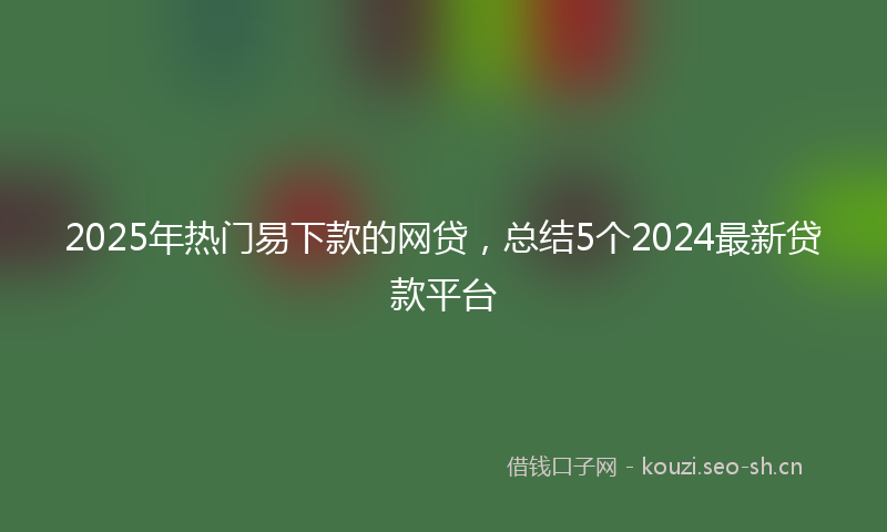 2025年热门易下款的网贷，总结5个2024最新贷款平台