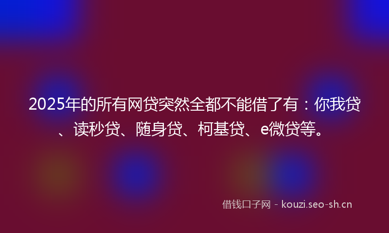 2025年的所有网贷突然全都不能借了有：你我贷、读秒贷、随身贷、柯基贷、e微贷等。