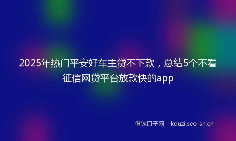 2025年热门平安好车主贷不下款，总结5个不看征信网贷平台放款快的app