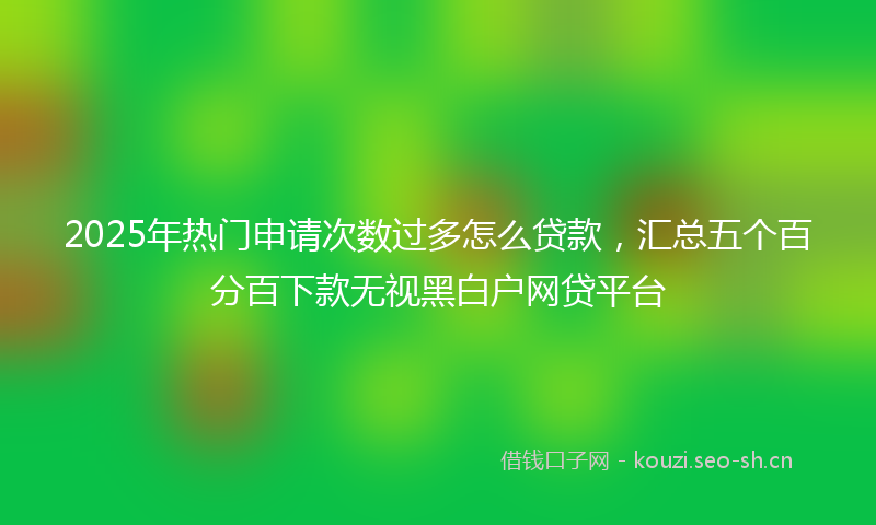 2025年热门申请次数过多怎么贷款，汇总五个百分百下款无视黑白户网贷平台