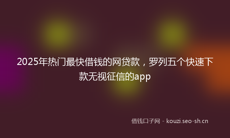 2025年热门最快借钱的网贷款，罗列五个快速下款无视征信的app