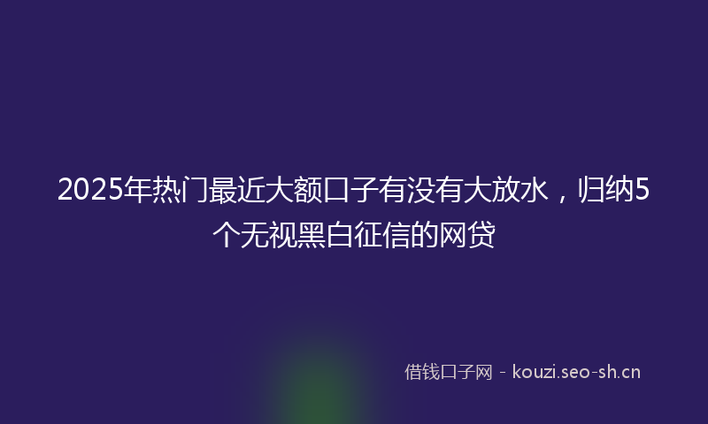 2025年热门最近大额口子有没有大放水，归纳5个无视黑白征信的网贷