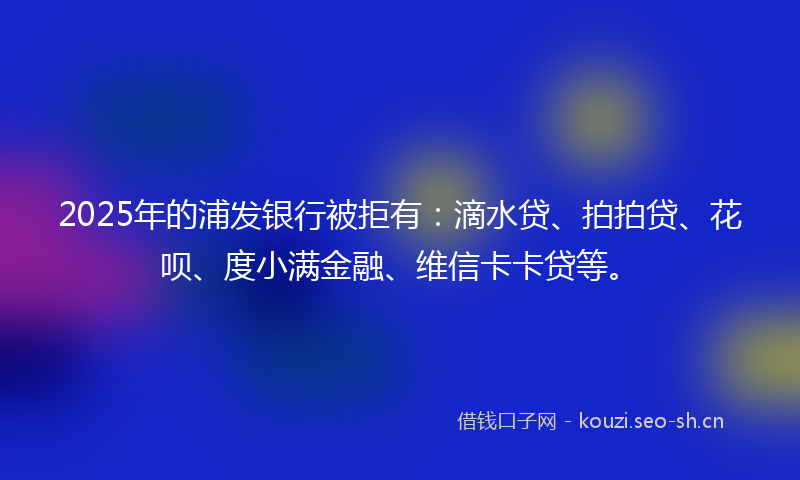 2025年的浦发银行被拒有：滴水贷、拍拍贷、花呗、度小满金融、维信卡卡贷等。