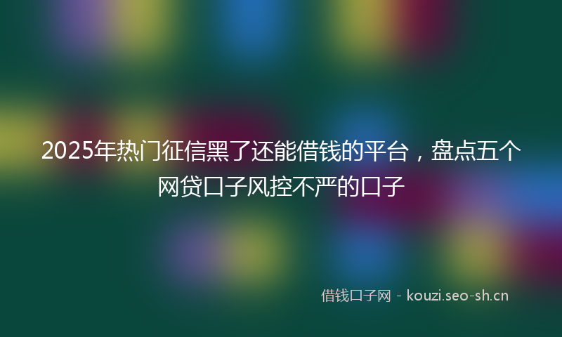 2025年热门征信黑了还能借钱的平台，盘点五个网贷口子风控不严的口子