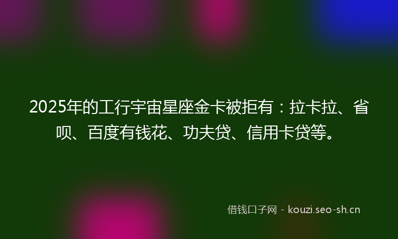 2025年的工行宇宙星座金卡被拒有：拉卡拉、省呗、百度有钱花、功夫贷、信用卡贷等。