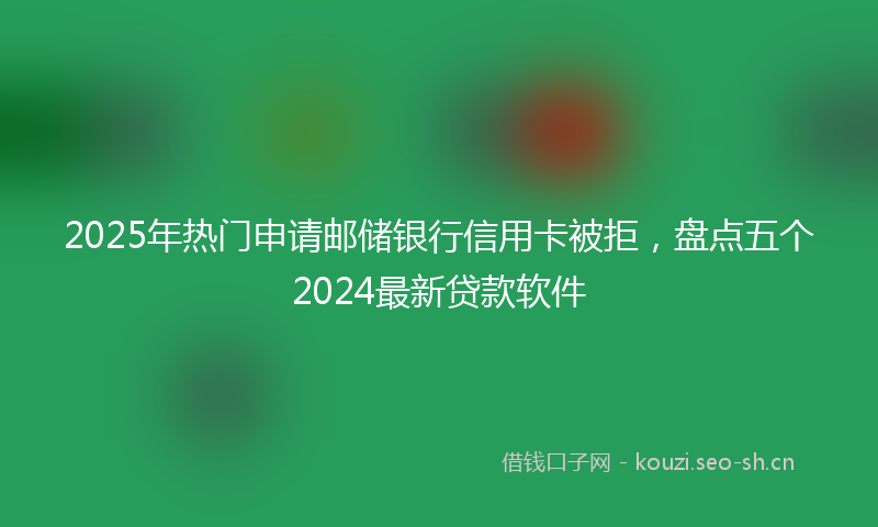 2025年热门申请邮储银行信用卡被拒，盘点五个2024最新贷款软件