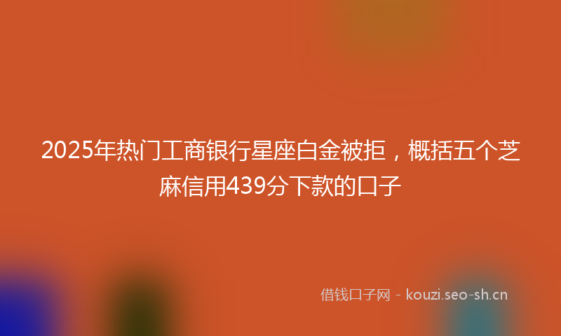 2025年热门工商银行星座白金被拒，概括五个芝麻信用439分下款的口子