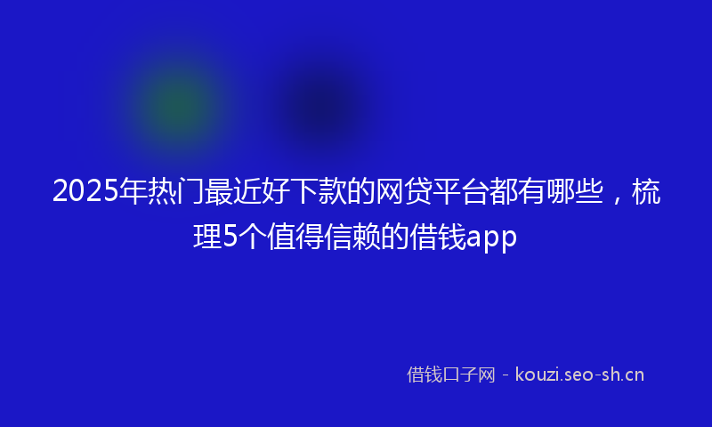 2025年热门最近好下款的网贷平台都有哪些，梳理5个值得信赖的借钱app
