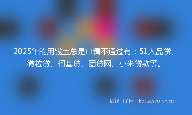 2025年的用钱宝总是申请不通过有：51人品贷、微粒贷、柯基贷、团贷网、小米贷款等。