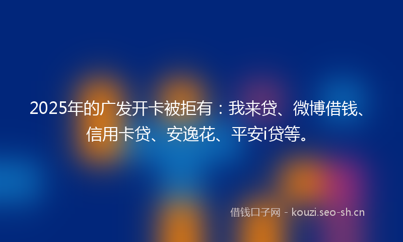 2025年的广发开卡被拒有：我来贷、微博借钱、信用卡贷、安逸花、平安i贷等。