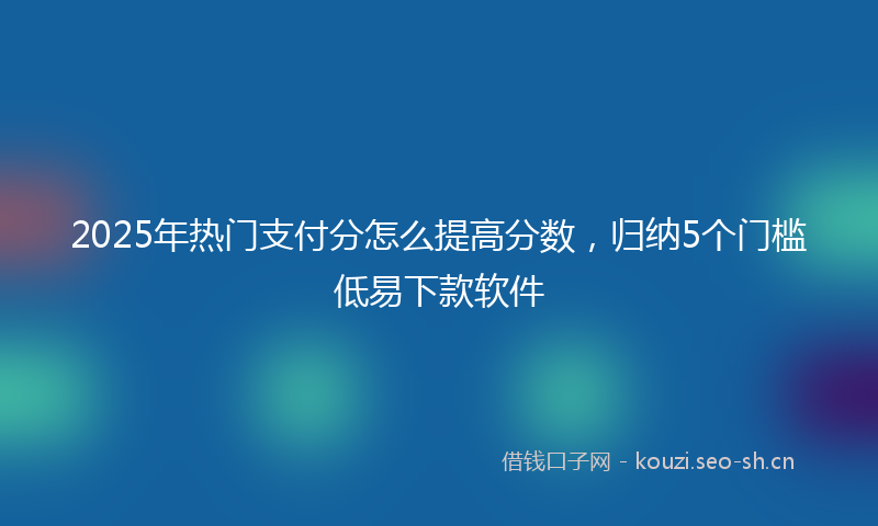 2025年热门支付分怎么提高分数,归纳5个门槛低易下款软件