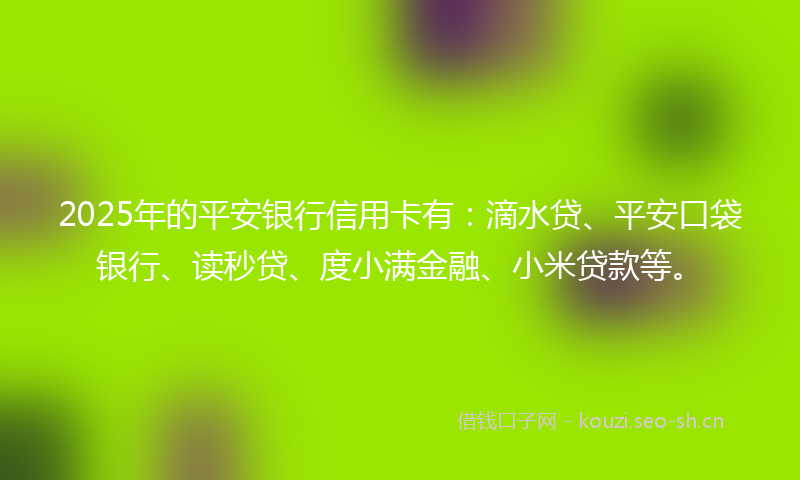 2025年的平安银行信用卡有：滴水贷、平安口袋银行、读秒贷、度小满金融、小米贷款等。