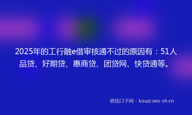 2025年的工行融e借审核通不过的原因有：51人品贷、好期贷、惠商贷、团贷网、快贷通等。