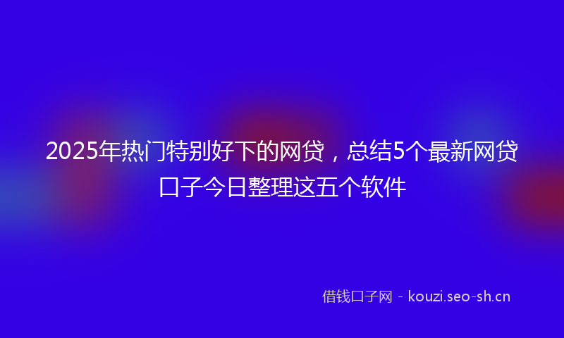2025年热门特别好下的网贷，总结5个最新网贷口子今日整理这五个软件