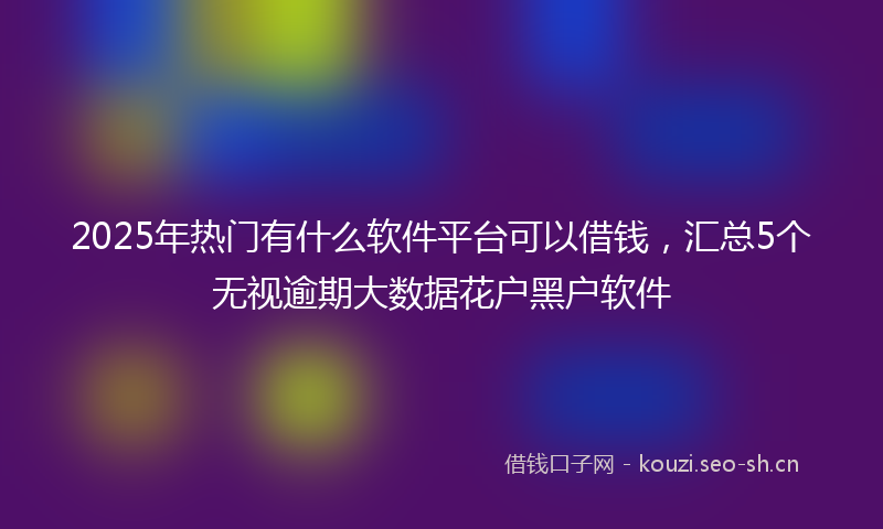 2025年热门有什么软件平台可以借钱，汇总5个无视逾期大数据花户黑户软件