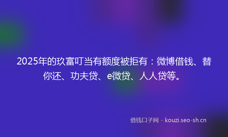2025年的玖富叮当有额度被拒有：微博借钱、替你还、功夫贷、e微贷、人人贷等。