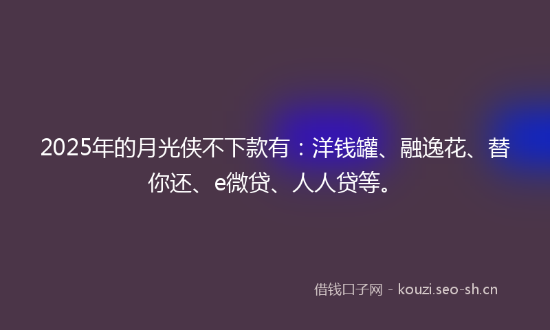 2025年的月光侠不下款有:洋钱罐、融逸花、替你还、e微贷、人人贷等。