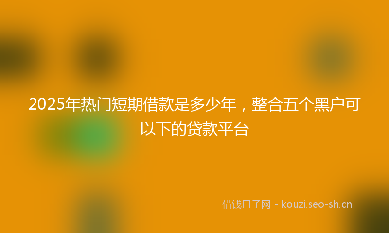 2025年热门短期借款是多少年，整合五个黑户可以下的贷款平台