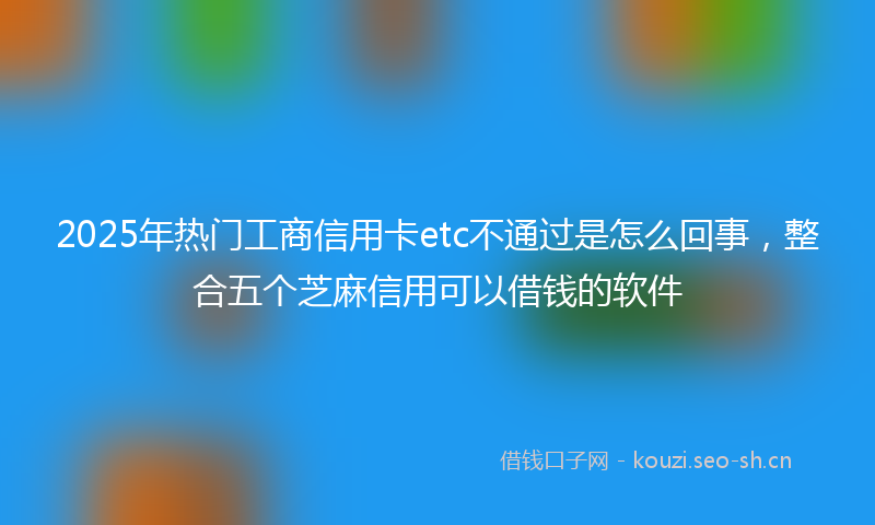 2025年热门工商信用卡etc不通过是怎么回事，整合五个芝麻信用可以借钱的软件