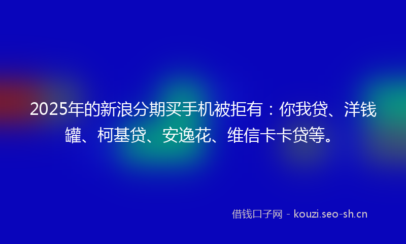 2025年的新浪分期买手机被拒有:你我贷、洋钱罐、柯基贷、安逸花、维信卡卡贷等。