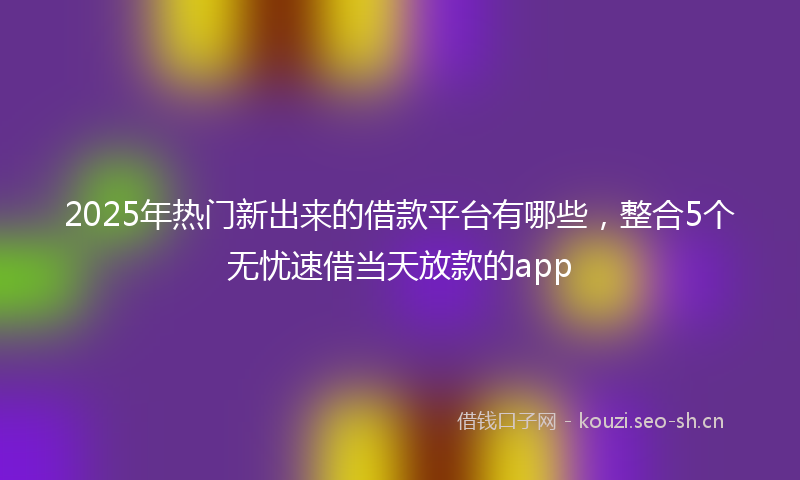 2025年热门新出来的借款平台有哪些，整合5个无忧速借当天放款的app