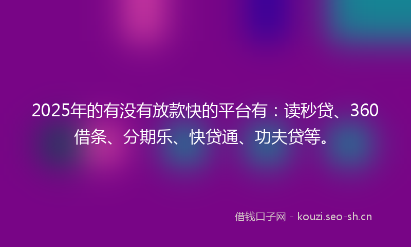 2025年的有没有放款快的平台有：读秒贷、360借条、分期乐、快贷通、功夫贷等。