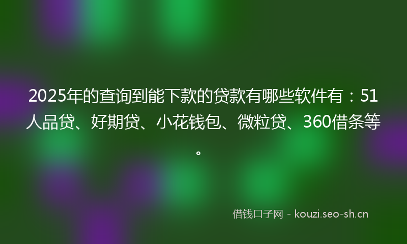 2025年的查询到能下款的贷款有哪些软件有：51人品贷、好期贷、小花钱包、微粒贷、360借条等。