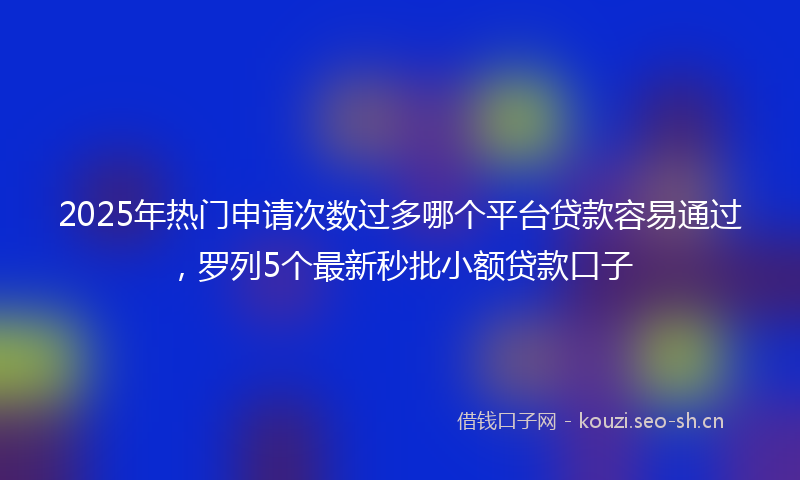 2025年热门申请次数过多哪个平台贷款容易通过，罗列5个最新秒批小额贷款口子
