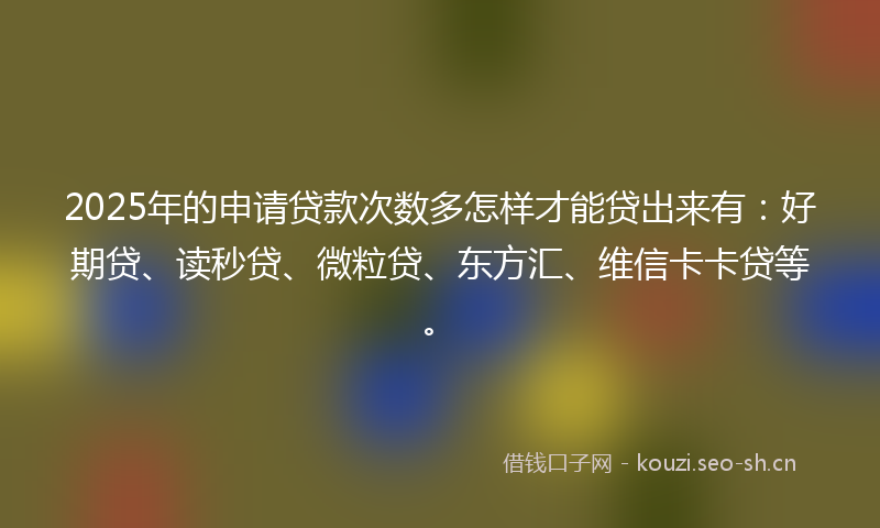 2025年的申请贷款次数多怎样才能贷出来有：好期贷、读秒贷、微粒贷、东方汇、维信卡卡贷等。