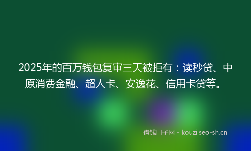 2025年的百万钱包复审三天被拒有：读秒贷、中原消费金融、超人卡、安逸花、信用卡贷等。