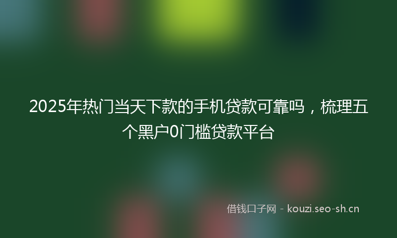 2025年热门当天下款的手机贷款可靠吗，梳理五个黑户0门槛贷款平台