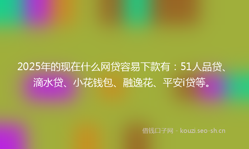 2025年的现在什么网贷容易下款有：51人品贷、滴水贷、小花钱包、融逸花、平安i贷等。