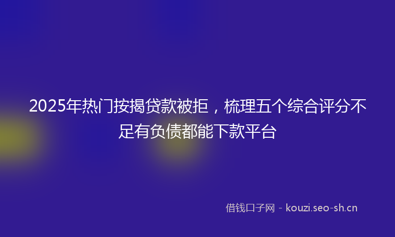 2025年热门按揭贷款被拒，梳理五个综合评分不足有负债都能下款平台