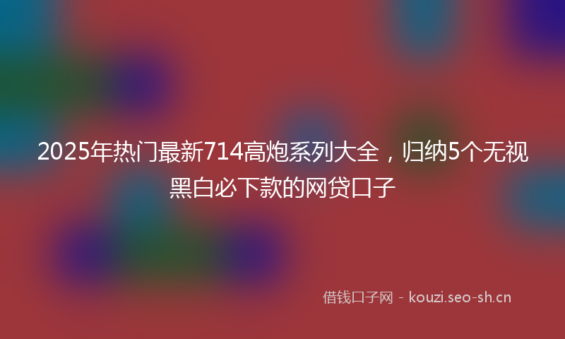 2025年热门最新714高炮系列大全，归纳5个无视黑白必下款的网贷口子