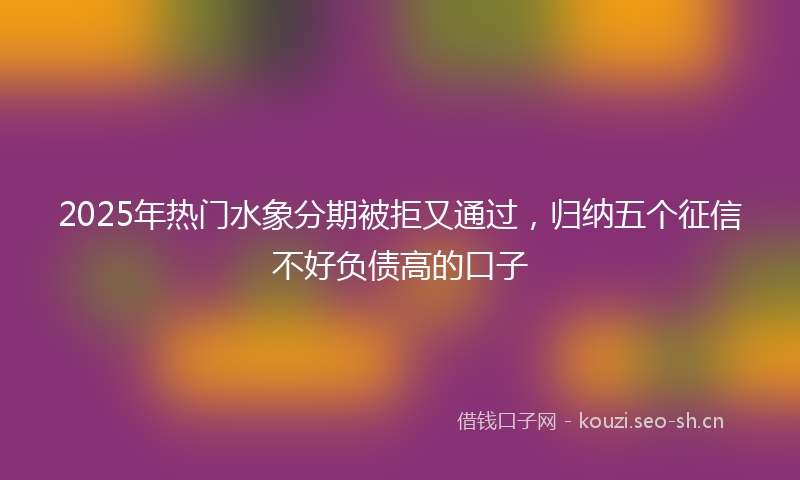 2025年热门水象分期被拒又通过，归纳五个征信不好负债高的口子