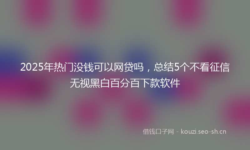 2025年热门没钱可以网贷吗，总结5个不看征信无视黑白百分百下款软件