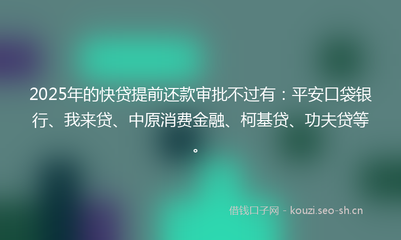 2025年的快贷提前还款审批不过有：平安口袋银行、我来贷、中原消费金融、柯基贷、功夫贷等。