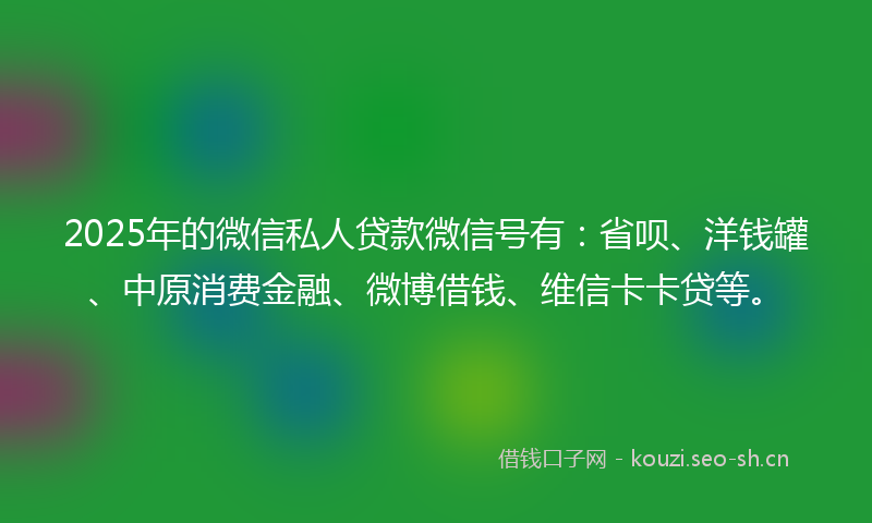 2025年的微信私人贷款微信号有：省呗、洋钱罐、中原消费金融、微博借钱、维信卡卡贷等。