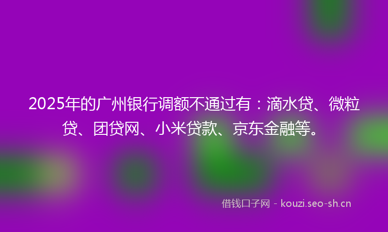 2025年的广州银行调额不通过有：滴水贷、微粒贷、团贷网、小米贷款、京东金融等。