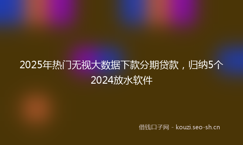 2025年热门无视大数据下款分期贷款，归纳5个2024放水软件