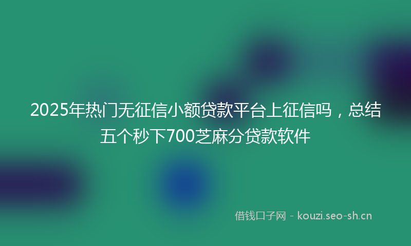 2025年热门无征信小额贷款平台上征信吗，总结五个秒下700芝麻分贷款软件